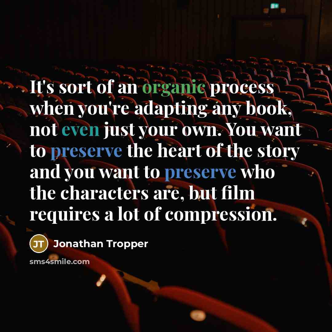 “It's sort of an organic process when you're adapting any book, not even just your own. You want to preserve the heart of the story and you want to preserve who the characters are, but film requires a lot of compression.” quote by Jonathan Tropper