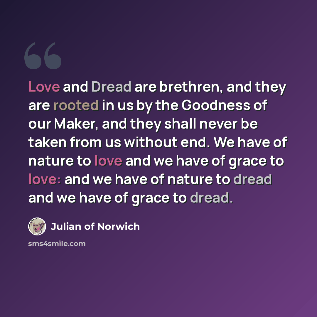 “Love and Dread are brethren, and they are rooted in us by the Goodness of our Maker, and they shall never be taken from us without end. We have of nature to love and we have of grace to love: and we have of nature to dread and we have of grace to dread.” quote by Julian of Norwich