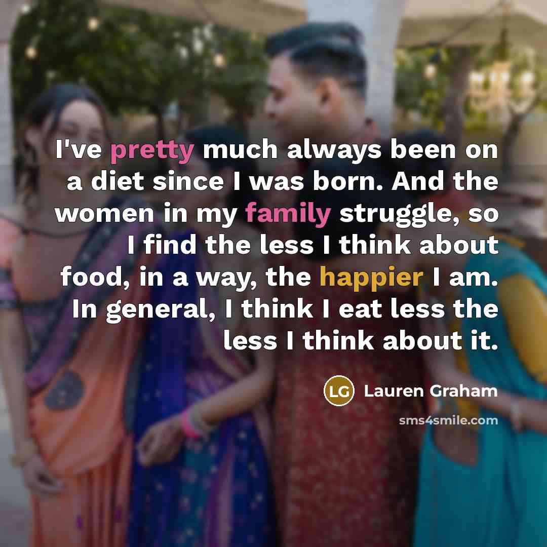 “I've pretty much always been on a diet since I was born. And the women in my family struggle, so I find the less I think about food, in a way, the happier I am. In general, I think I eat less the less I think about it.” quote by Lauren Graham