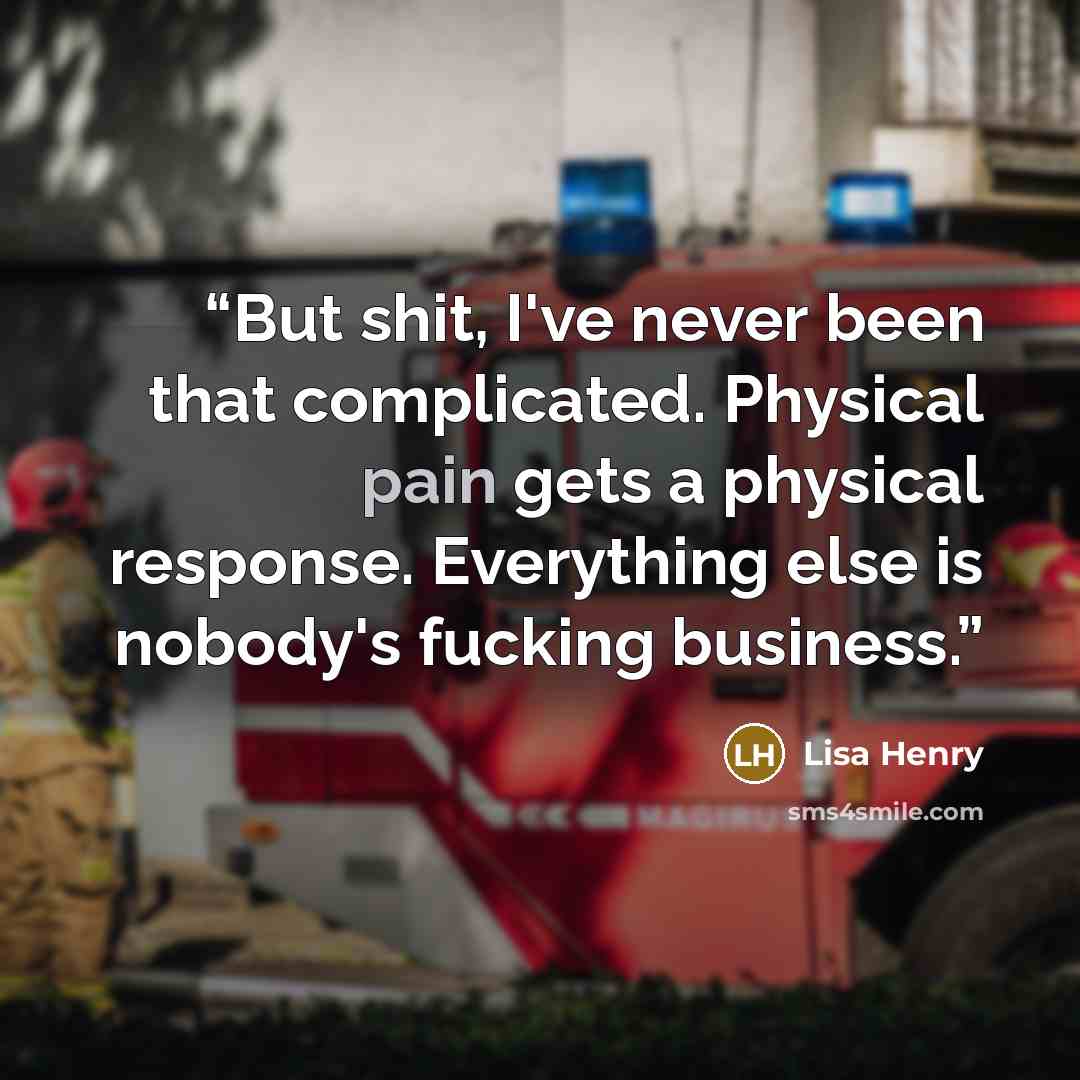 “But shit, I've never been that complicated. Physical pain gets a physical response. Everything else is nobody's fucking business.” quote by Lisa Henry