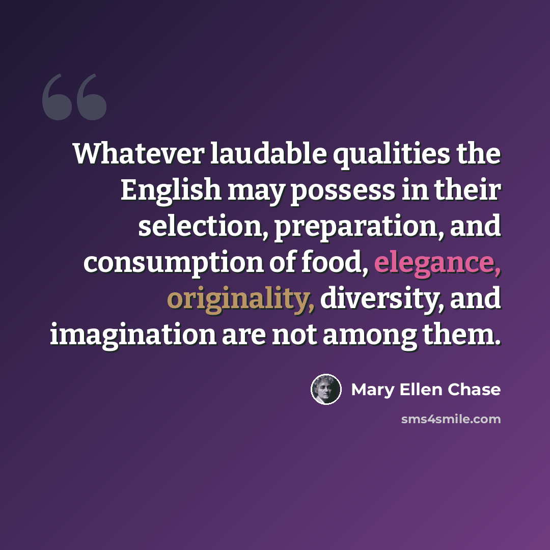 “Whatever laudable qualities the English may possess in their selection, preparation, and consumption of food, elegance, originality, diversity, and imagination are not among them.” quote by Mary Ellen Chase