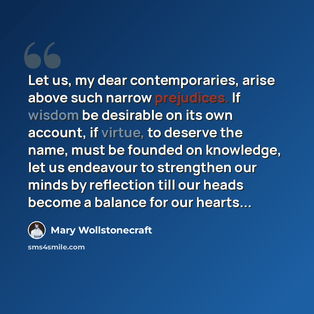 “Let us, my dear contemporaries, arise above such narrow prejudices. If wisdom be desirable on its own account, if virtue, to deserve the name, must be founded on knowledge, let us endeavour to strengthen our minds by reflection till our heads become a balance for our hearts...” quote by Mary Wollstonecraft