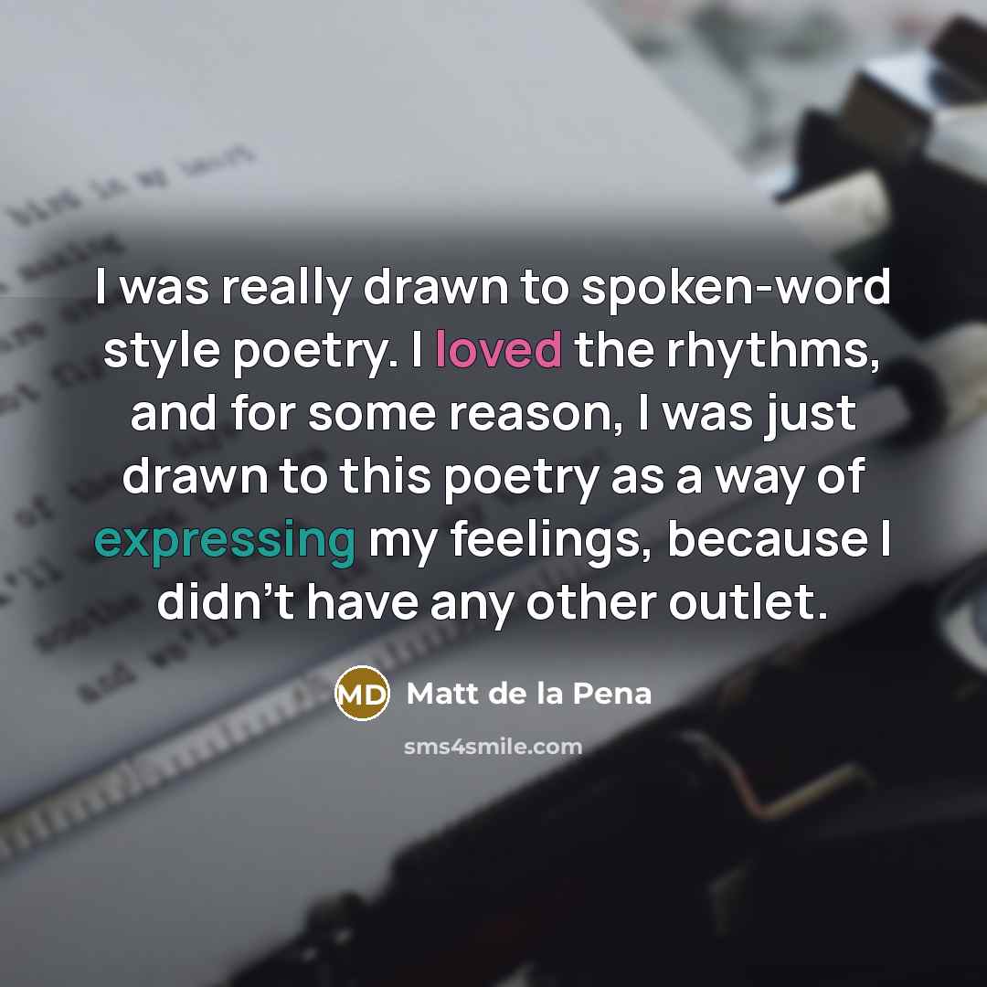 “I was really drawn to spoken-word style poetry. I loved the rhythms, and for some reason, I was just drawn to this poetry as a way of expressing my feelings, because I didn't have any other outlet.” quote by Matt de la Pena