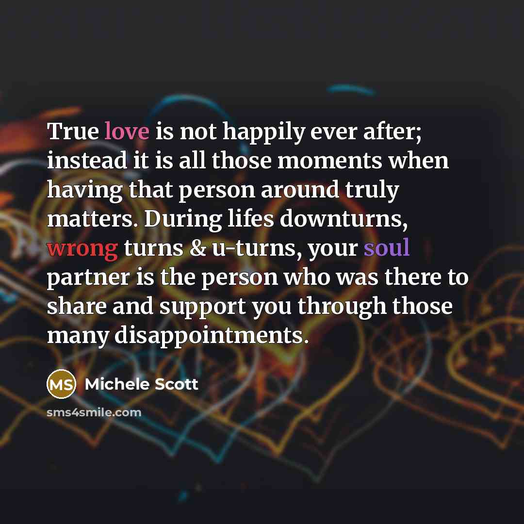 “True love is not happily ever after; instead it is all those moments when having that person around truly matters. During lifes downturns, wrong turns & u-turns, your soul partner is the person who was there to share and support you through those many disappointments.” quote by Michele Scott