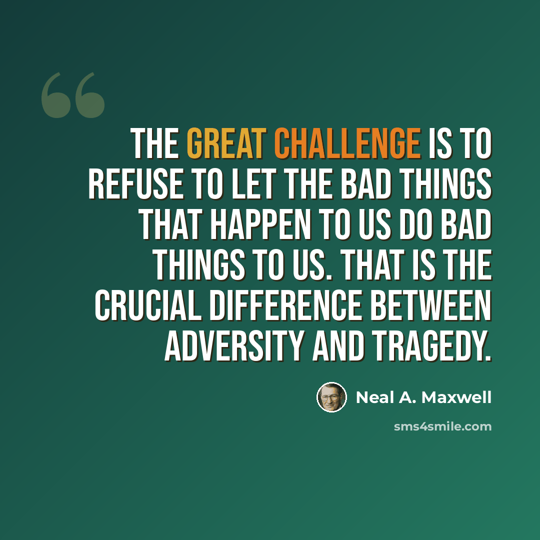 “The great challenge is to refuse to let the bad things that happen to us do bad things to us. That is the crucial difference between adversity and tragedy.” quote by Neal A. Maxwell