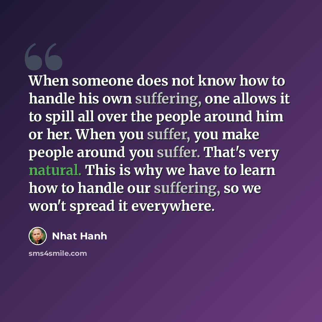 “When someone does not know how to handle his own suffering, one allows it to spill all over the people around him or her. When you suffer, you make people around you suffer. That's very natural. This is why we have to learn how to handle our suffering, so we won't spread it everywhere.” quote by Nhat Hanh
