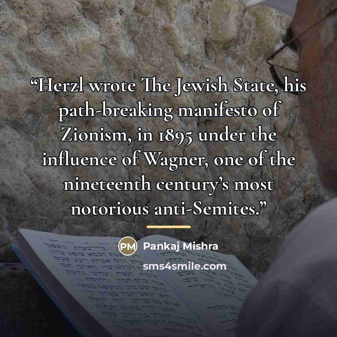 “Herzl wrote The Jewish State, his path-breaking manifesto of Zionism, in 1895 under the influence of Wagner, one of the nineteenth century’s most notorious anti-Semites.” quote by Pankaj Mishra