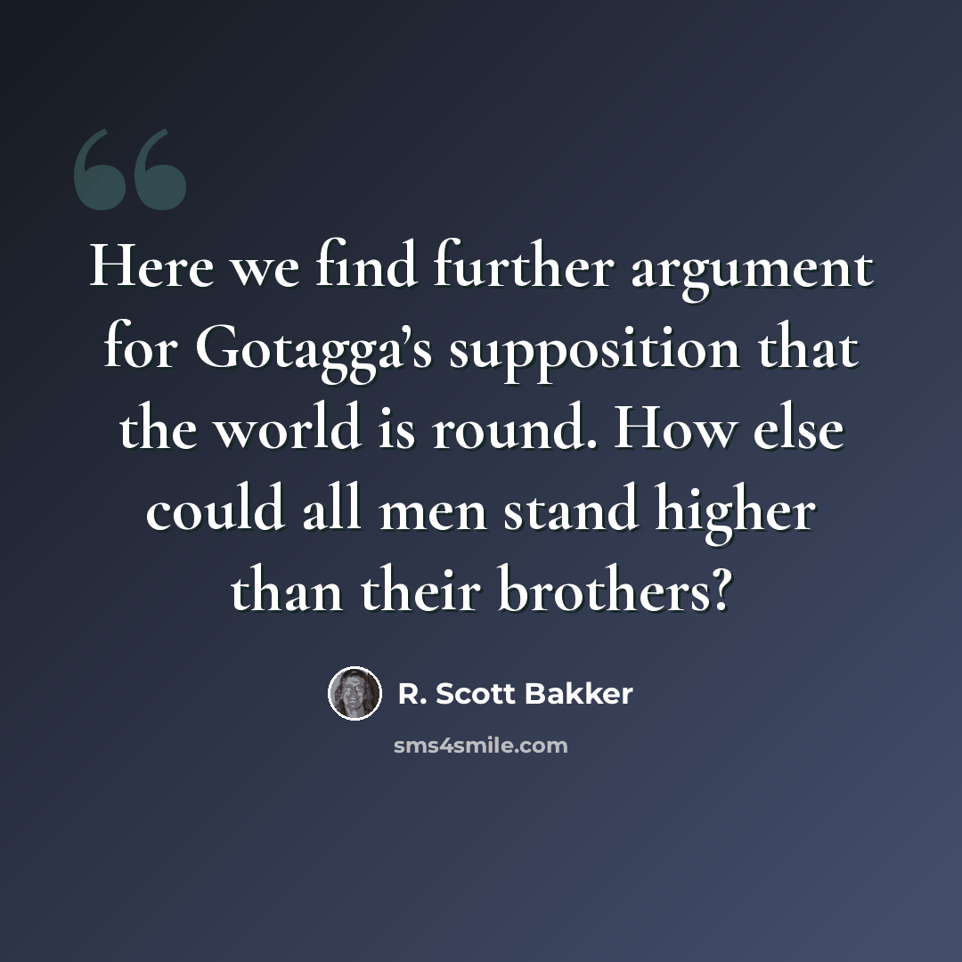 “Here we find further argument for Gotagga’s supposition that the world is round. How else could all men stand higher than their brothers?” quote by R. Scott Bakker