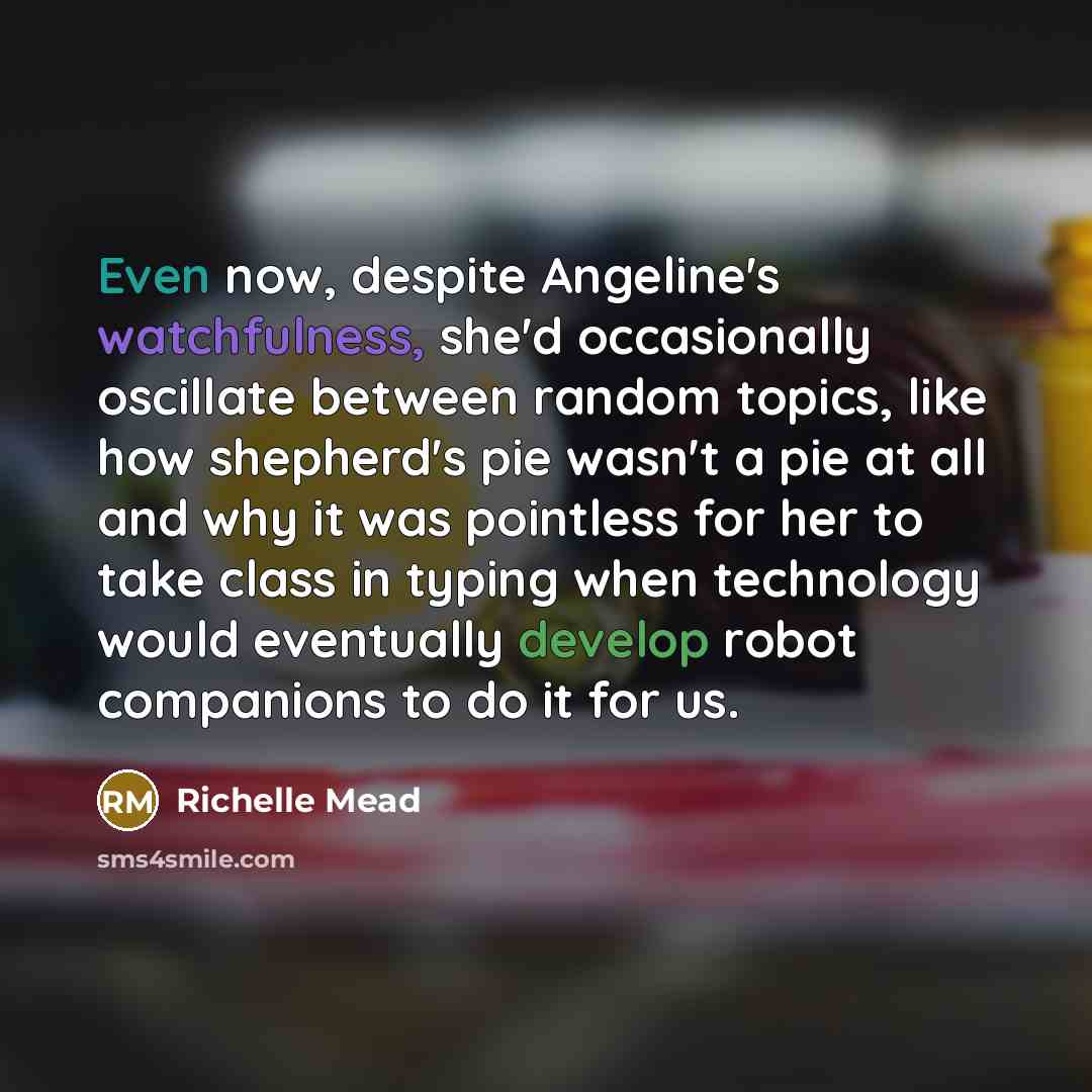 “Even now, despite Angeline's watchfulness, she'd occasionally oscillate between random topics, like how shepherd's pie wasn't a pie at all and why it was pointless for her to take class in typing when technology would eventually develop robot companions to do it for us.” quote by Richelle Mead