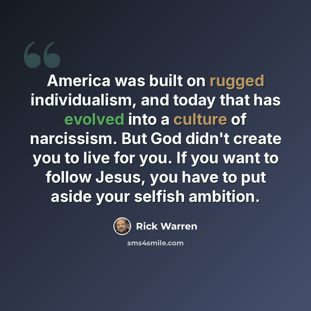 “America was built on rugged individualism, and today that has evolved into a culture of narcissism. But God didn't create you to live for you. If you want to follow Jesus, you have to put aside your selfish ambition.” quote by Rick Warren