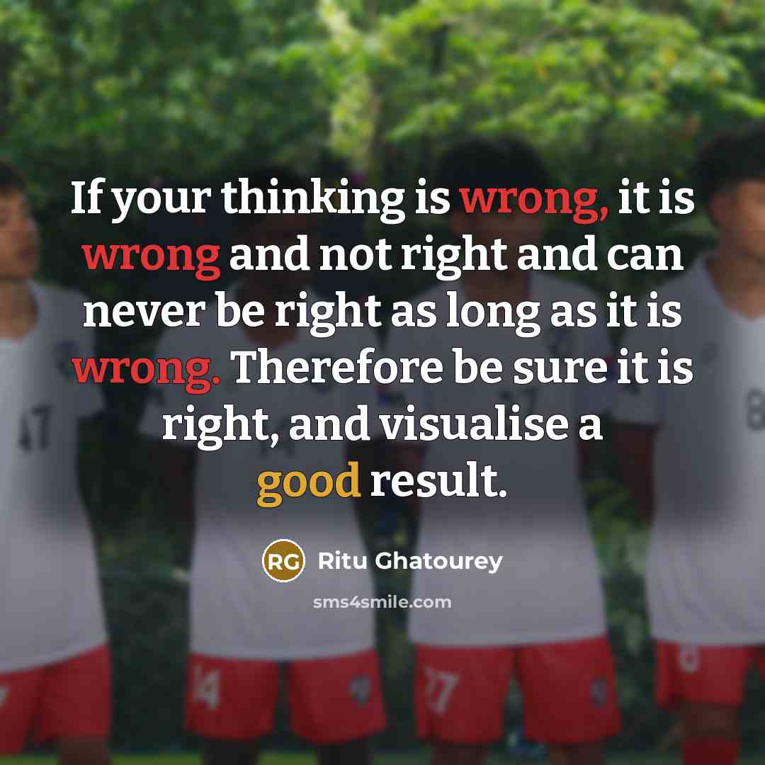 “If your thinking is wrong, it is wrong and not right and can never be right as long as it is wrong. Therefore be sure it is right, and visualise a good result.” quote by Ritu Ghatourey