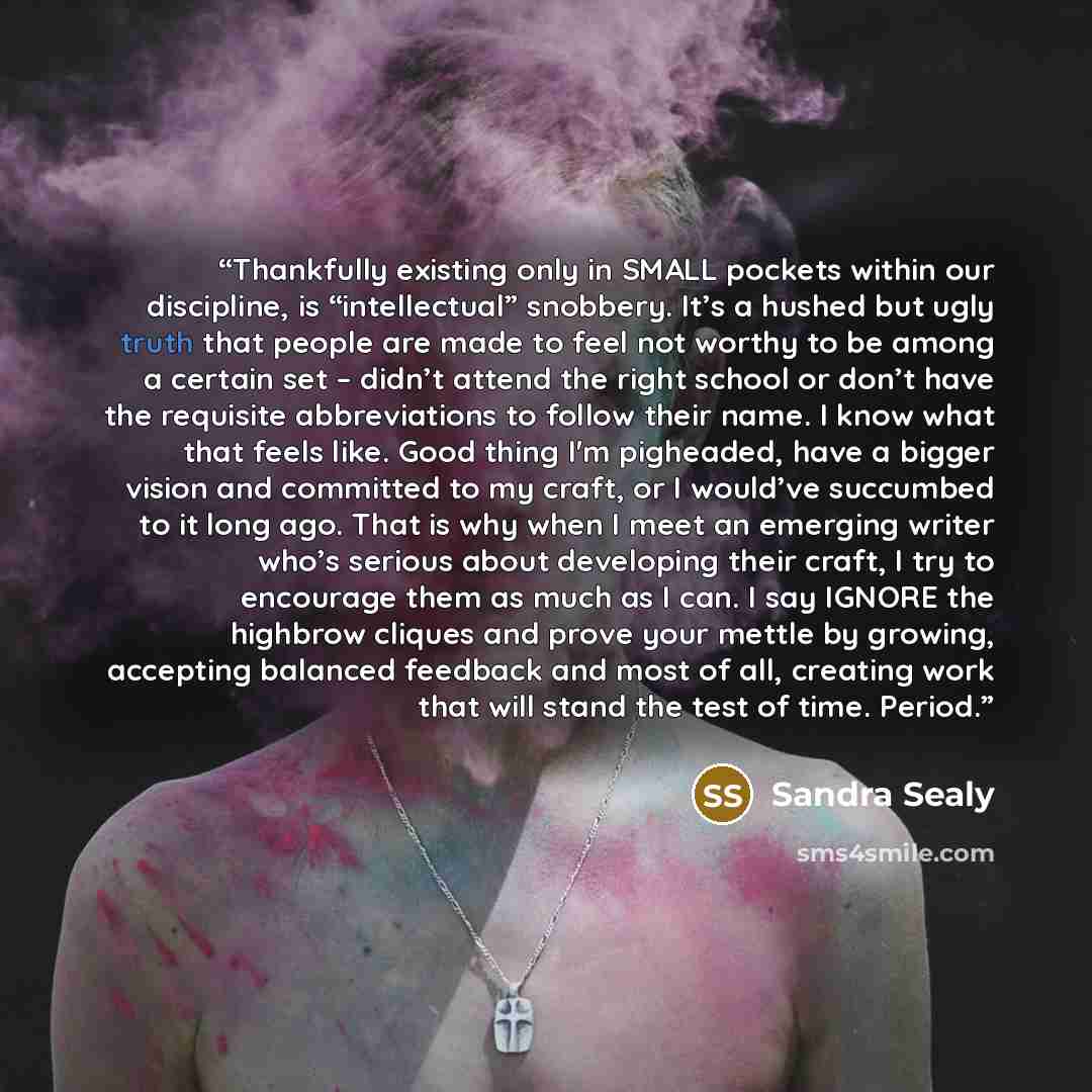 “Thankfully existing only in SMALL pockets within our discipline, is “intellectual” snobbery. It’s a hushed but ugly truth that people are made to feel not worthy to be among a certain set – didn’t attend the right school or don’t have the requisite abbreviations to follow their name. I know what…” quote by Sandra Sealy