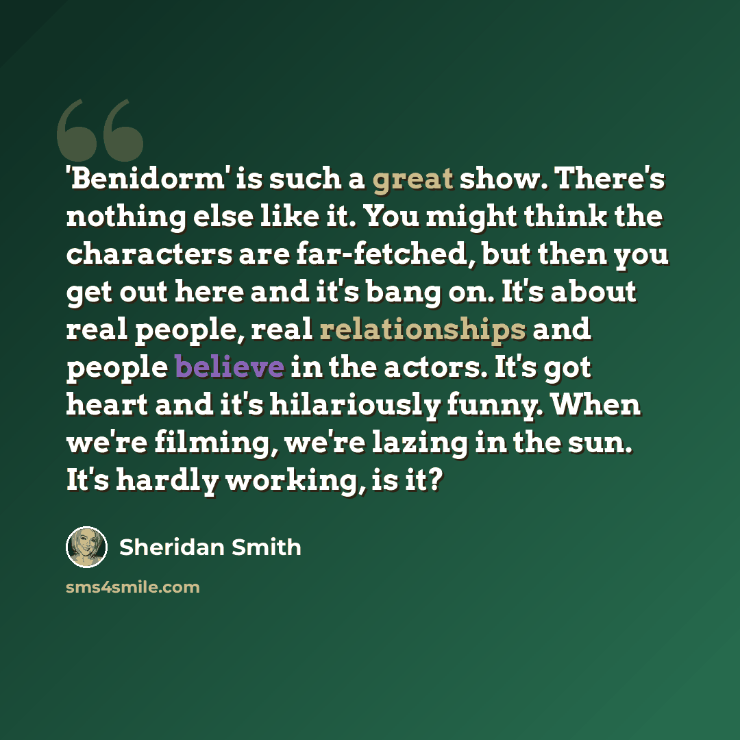 “'Benidorm' is such a great show. There's nothing else like it. You might think the characters are far-fetched, but then you get out here and it's bang on. It's about real people, real relationships and people believe in the actors. It's got heart and it's hilariously funny. When we're filming…” quote by Sheridan Smith