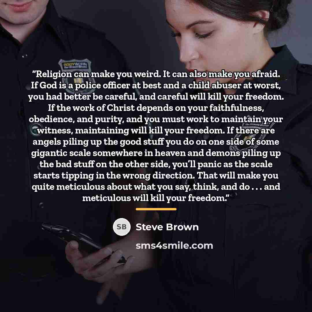 “Religion can make you weird. It can also make you afraid. If God is a police officer at best and a child abuser at worst, you had better be careful, and careful will kill your freedom. If the work of Christ depends on your faithfulness, obedience, and purity, and you must work to maintain your…” quote by Steve Brown