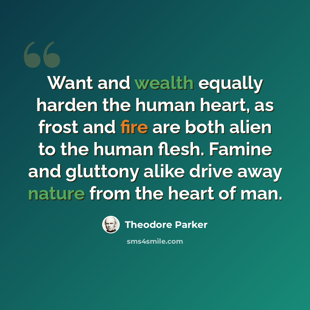 “Want and wealth equally harden the human heart, as frost and fire are both alien to the human flesh. Famine and gluttony alike drive away nature from the heart of man.” quote by Theodore Parker