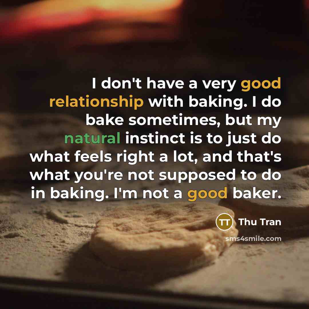 “I don't have a very good relationship with baking. I do bake sometimes, but my natural instinct is to just do what feels right a lot, and that's what you're not supposed to do in baking. I'm not a good baker.” quote by Thu Tran
