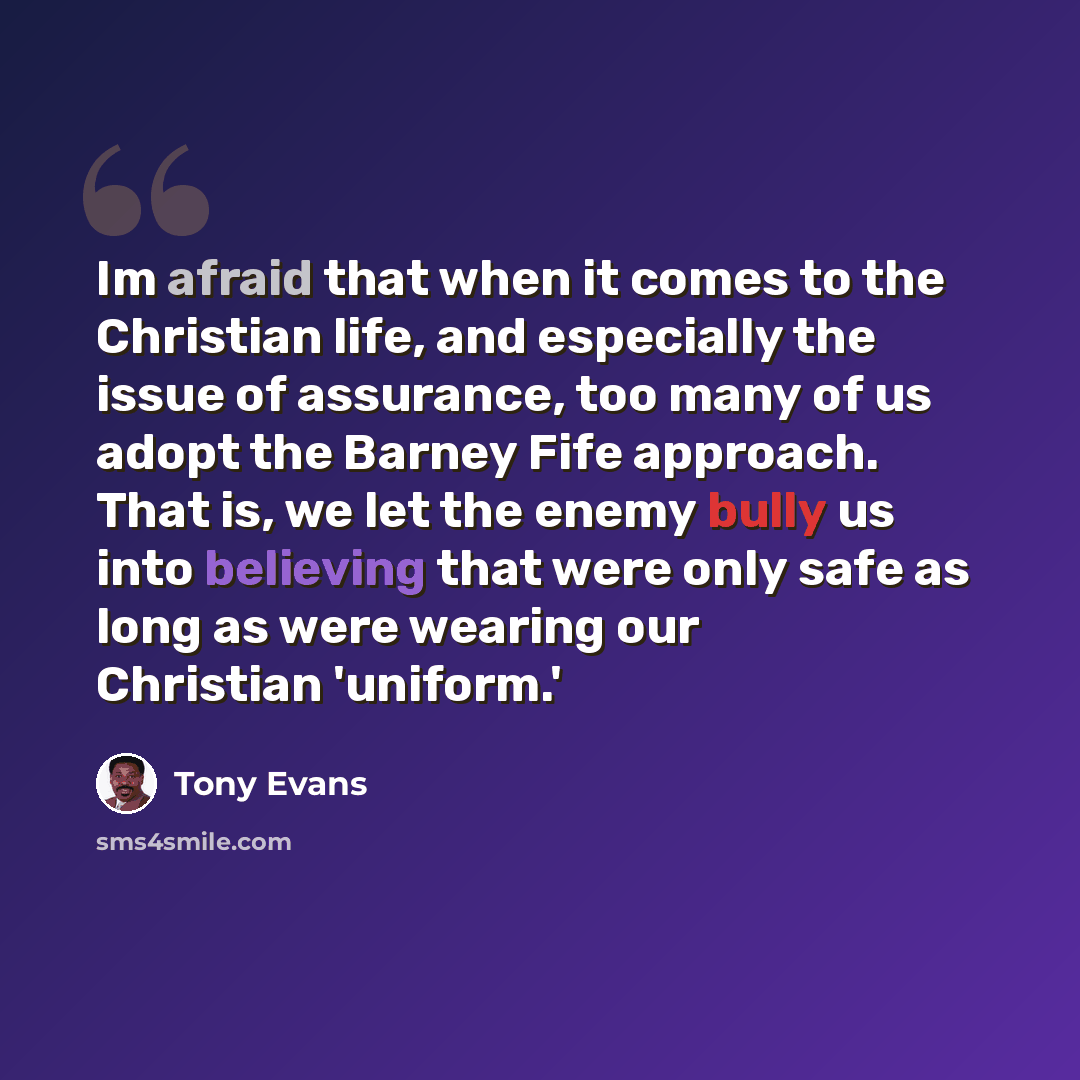 “Im afraid that when it comes to the Christian life, and especially the issue of assurance, too many of us adopt the Barney Fife approach. That is, we let the enemy bully us into believing that were only safe as long as were wearing our Christian 'uniform.'” quote by Tony Evans