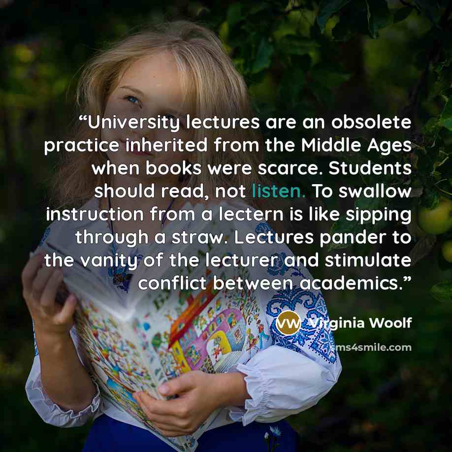 “University lectures are an obsolete practice inherited from the Middle Ages when books were scarce. Students should read, not listen. To swallow instruction from a lectern is like sipping through a straw. Lectures pander to the vanity of the lecturer and stimulate conflict between academics.” quote by Virginia Woolf