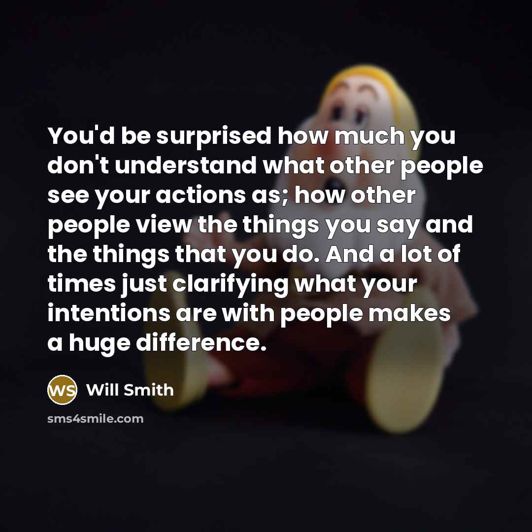 “You'd be surprised how much you don't understand what other people see your actions as; how other people view the things you say and the things that you do. And a lot of times just clarifying what your intentions are with people makes a huge difference.” quote by Will Smith