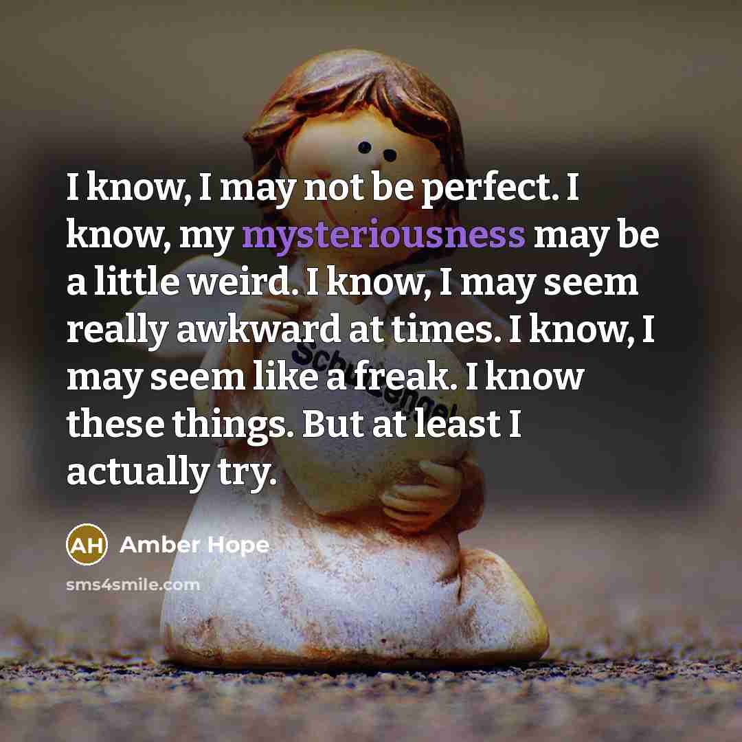 “I know, I may not be perfect. I know, my mysteriousness may be a little weird. I know, I may seem really awkward at times. I know, I may seem like a freak. I know these things. But at least I actually try.” quote by Amber Hope