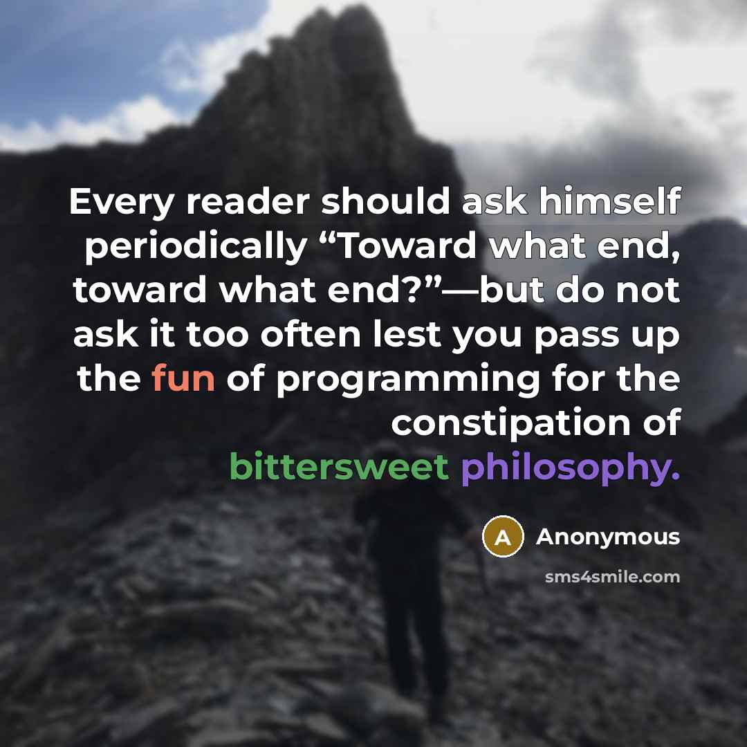 “Every reader should ask himself periodically “Toward what end, toward what end?”—but do not ask it too often lest you pass up the fun of programming for the constipation of bittersweet philosophy.” quote by Anonymous