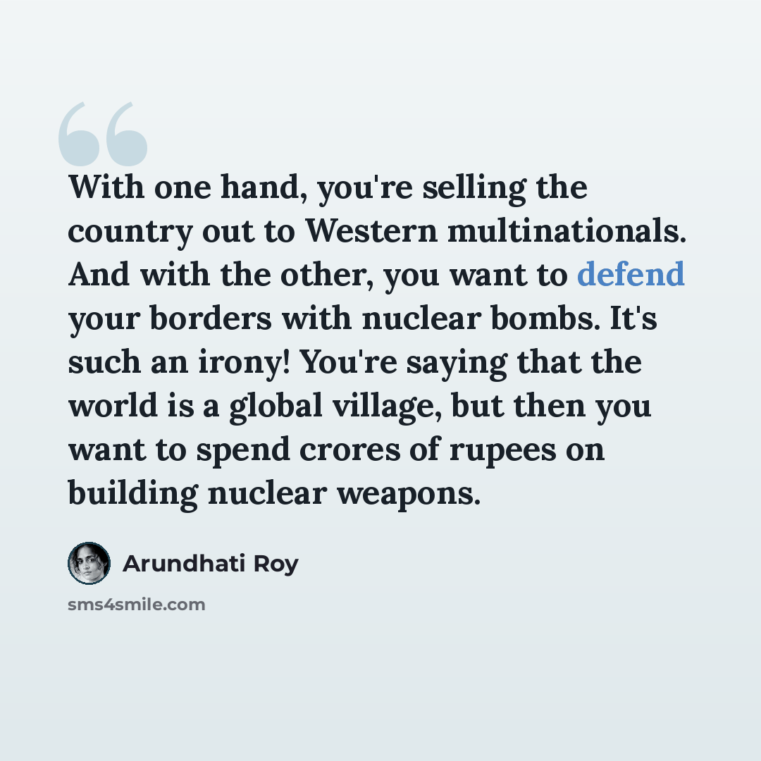 “With one hand, you're selling the country out to Western multinationals. And with the other, you want to defend your borders with nuclear bombs. It's such an irony! You're saying that the world is a global village, but then you want to spend crores of rupees on building nuclear weapons.” quote by Arundhati Roy