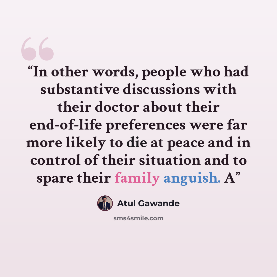 “In other words, people who had substantive discussions with their doctor about their end-of-life preferences were far more likely to die at peace and in control of their situation and to spare their family anguish. A” quote by Atul Gawande