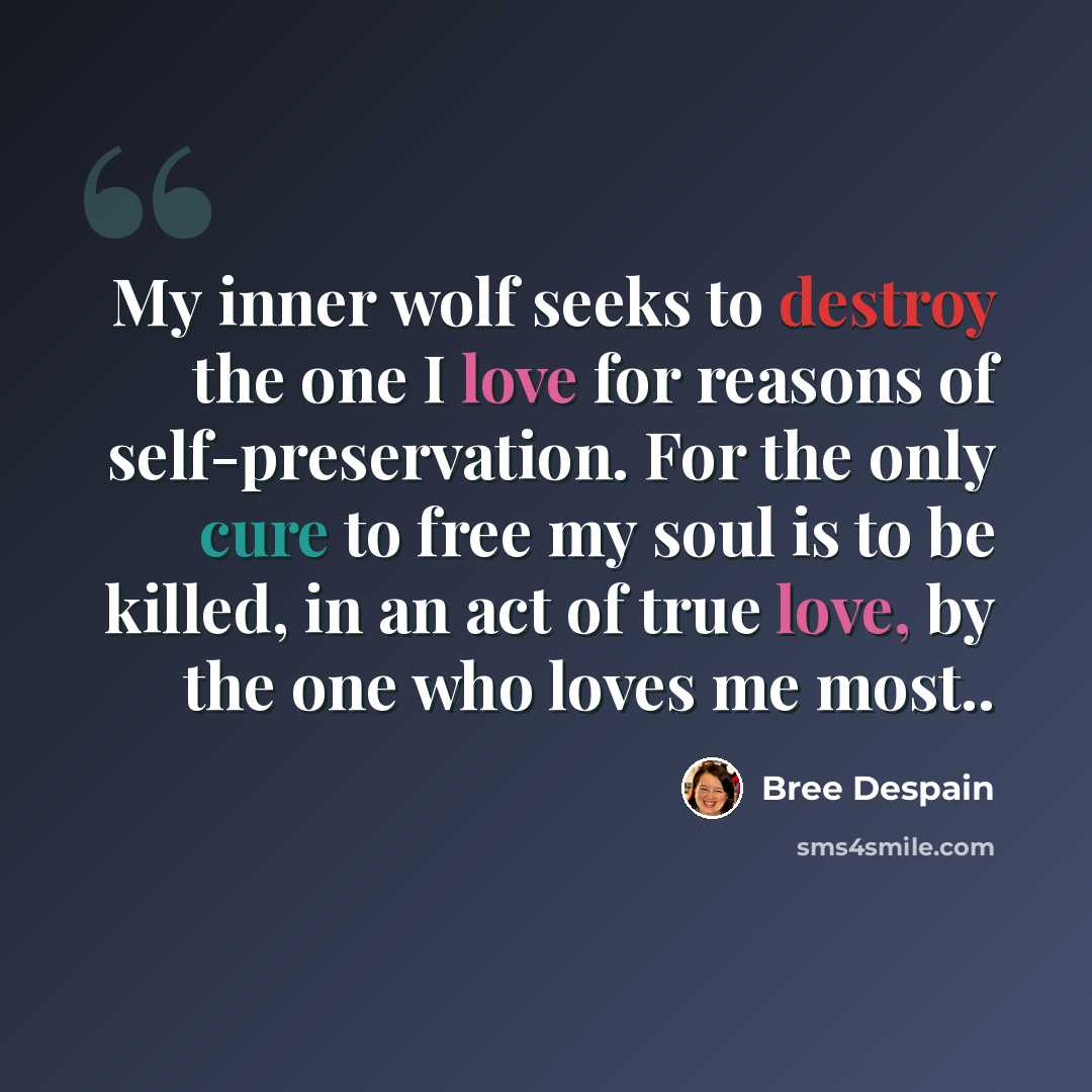 “My inner wolf seeks to destroy the one I love for reasons of self-preservation. For the only cure to free my soul is to be killed, in an act of true love, by the one who loves me most..” quote by Bree Despain