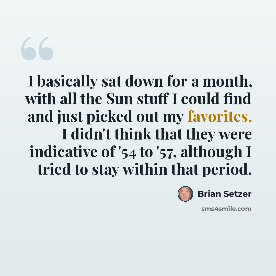 “I basically sat down for a month, with all the Sun stuff I could find and just picked out my favorites. I didn't think that they were indicative of '54 to '57, although I tried to stay within that period.” quote by Brian Setzer