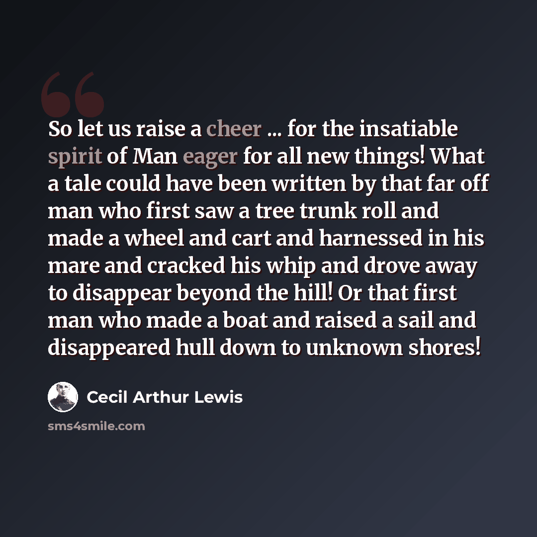 “So let us raise a cheer ... for the insatiable spirit of Man eager for all new things! What a tale could have been written by that far off man who first saw a tree trunk roll and made a wheel and cart and harnessed in his mare and cracked his whip and drove away to disappear beyond the hill! Or…” quote by Cecil Arthur Lewis
