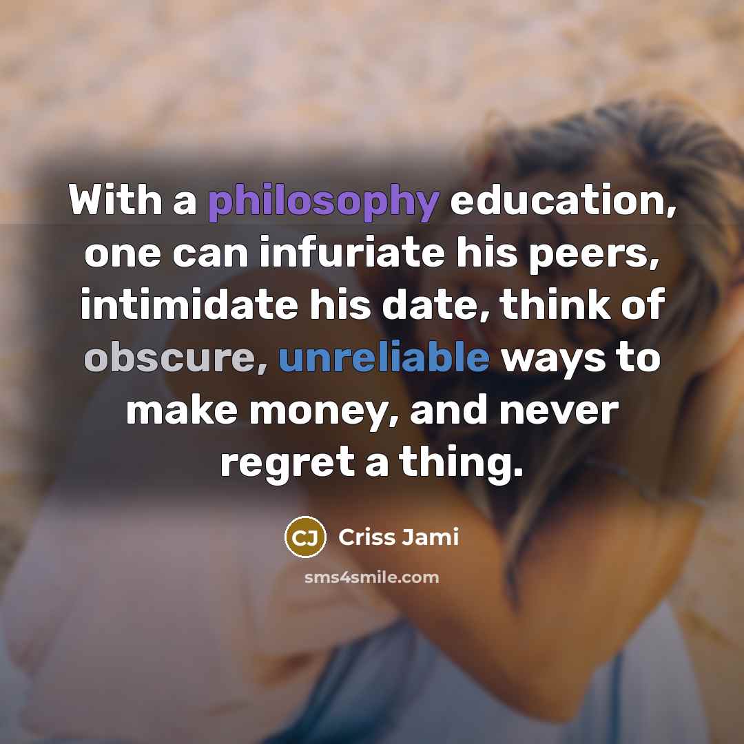 “With a philosophy education, one can infuriate his peers, intimidate his date, think of obscure, unreliable ways to make money, and never regret a thing.” quote by Criss Jami