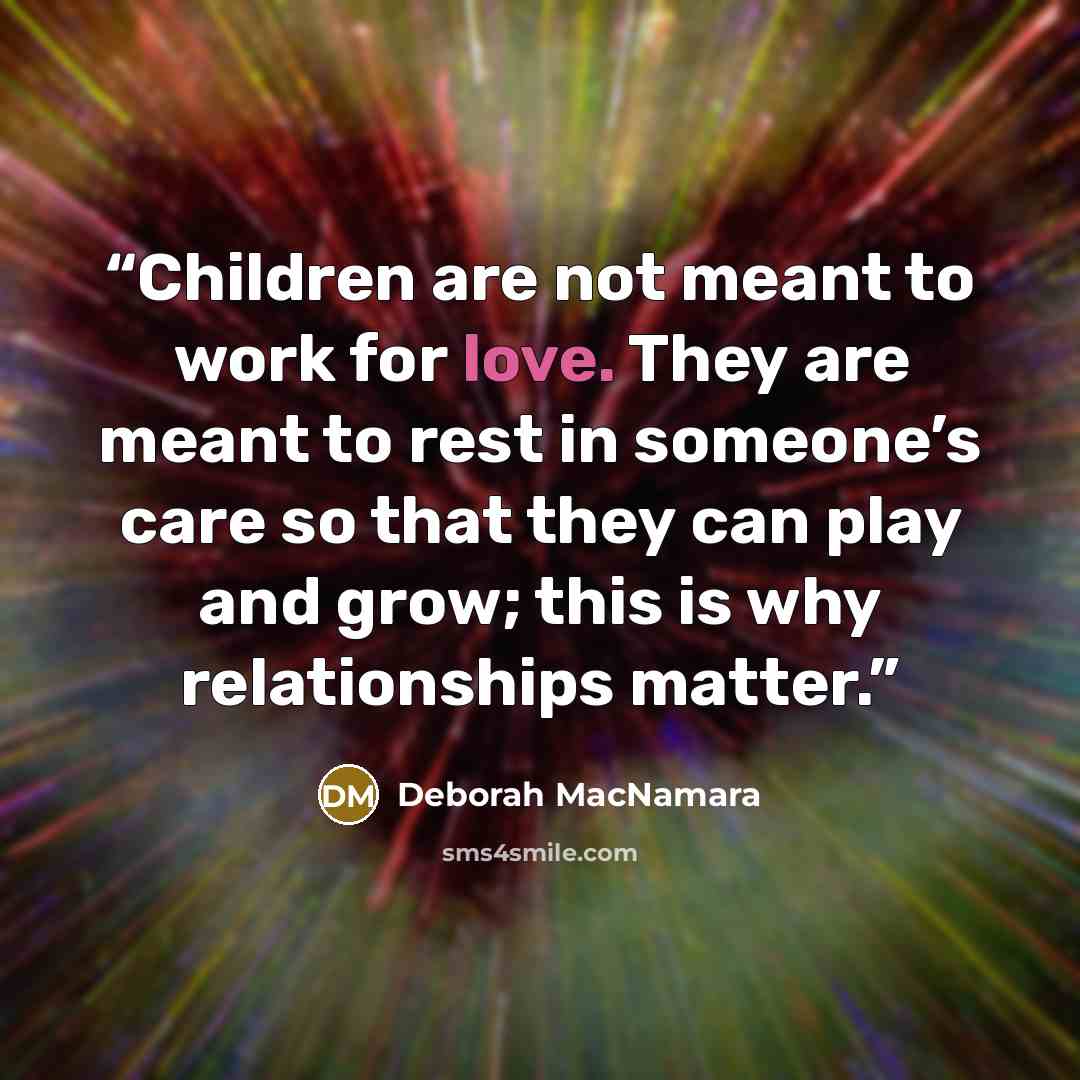 “Children are not meant to work for love. They are meant to rest in someone’s care so that they can play and grow; this is why relationships matter.” quote by Deborah MacNamara