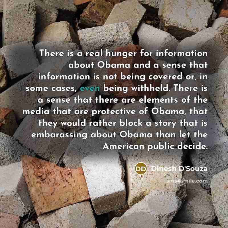 “There is a real hunger for information about Obama and a sense that information is not being covered or, in some cases, even being withheld. There is a sense that there are elements of the media that are protective of Obama, that they would rather block a story that is embarassing about Obama than…” quote by Dinesh D'Souza