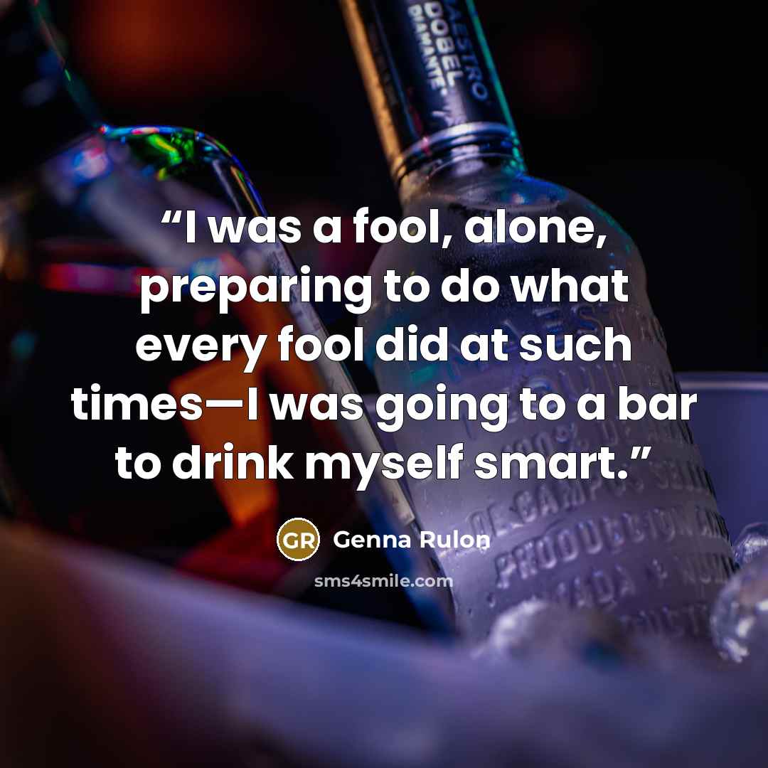 “I was a fool, alone, preparing to do what every fool did at such times—I was going to a bar to drink myself smart.” quote by Genna Rulon