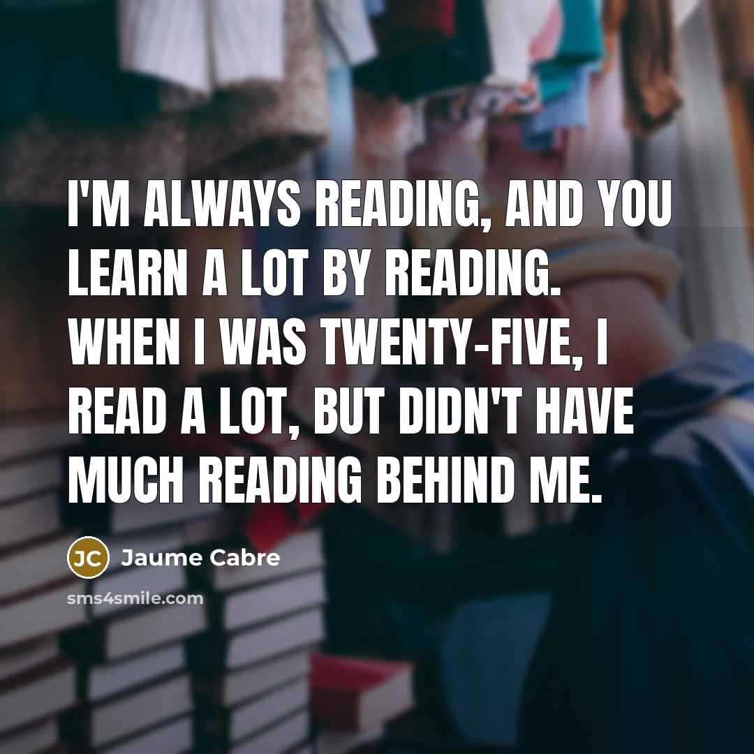 “I'm always reading, and you learn a lot by reading. When I was twenty-five, I read a lot, but didn't have much reading behind me.” quote by Jaume Cabre