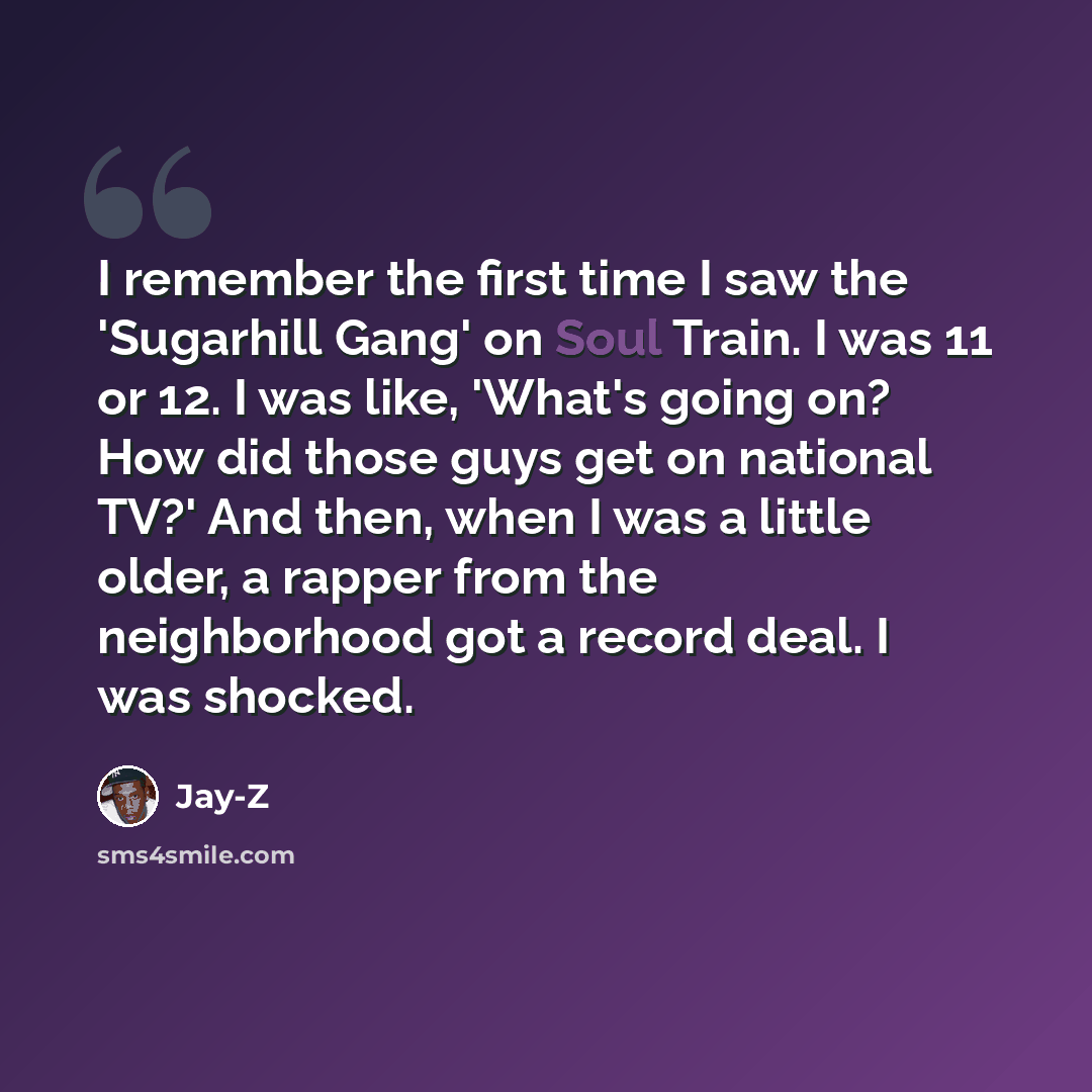 “I remember the first time I saw the 'Sugarhill Gang' on Soul Train. I was 11 or 12. I was like, 'What's going on? How did those guys get on national TV?' And then, when I was a little older, a rapper from the neighborhood got a record deal. I was shocked.” quote by Jay-Z