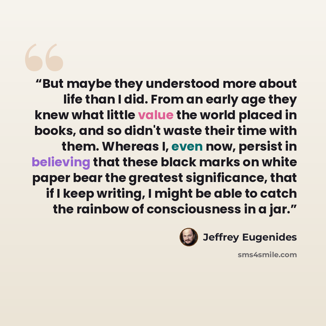 “But maybe they understood more about life than I did. From an early age they knew what little value the world placed in books, and so didn't waste their time with them. Whereas I, even now, persist in believing that these black marks on white paper bear the greatest significance, that if I keep…” quote by Jeffrey Eugenides