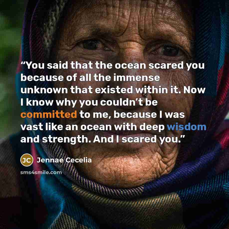 “You said that the ocean scared you because of all the immense unknown that existed within it. Now I know why you couldn’t be committed to me, because I was vast like an ocean with deep wisdom and strength. And I scared you.” quote by Jennae Cecelia