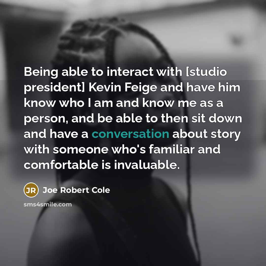 “Being able to interact with [studio president] Kevin Feige and have him know who I am and know me as a person, and be able to then sit down and have a conversation about story with someone who's familiar and comfortable is invaluable.” quote by Joe Robert Cole