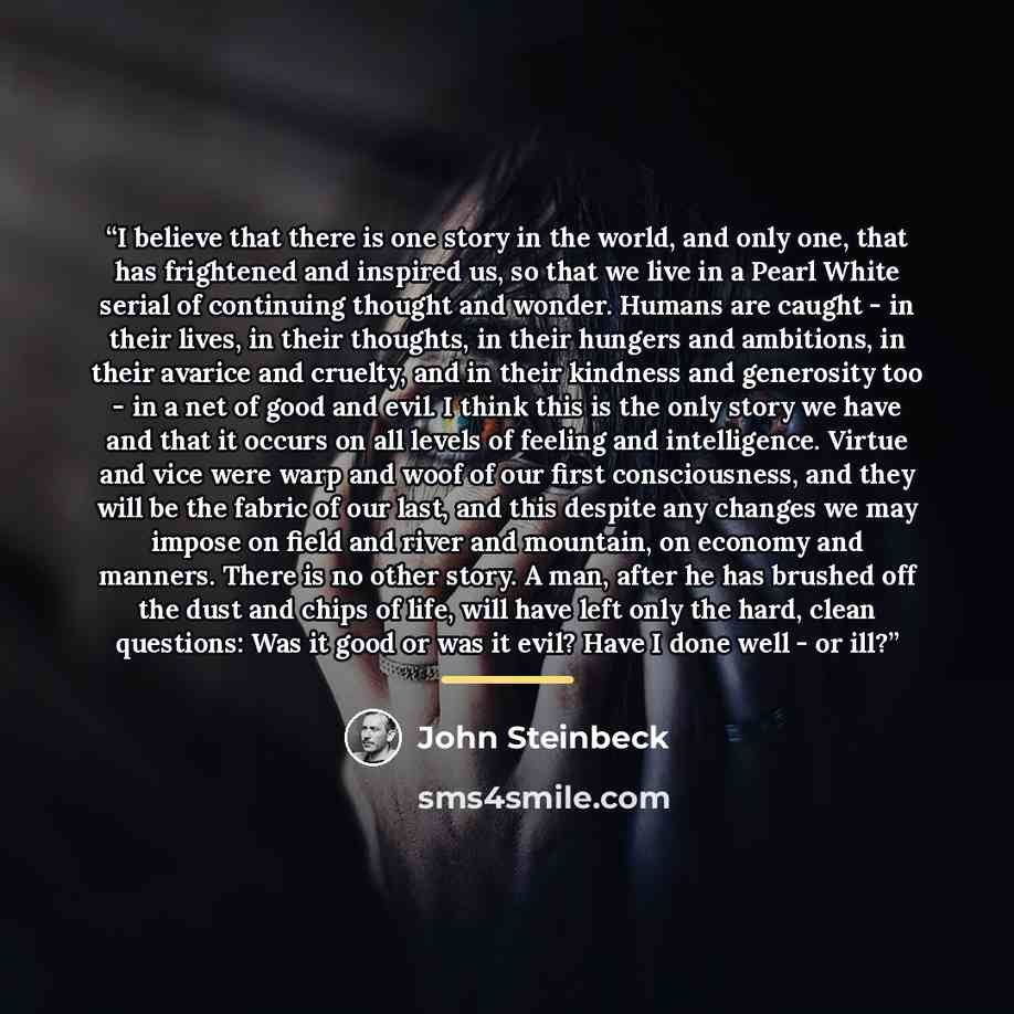 “I believe that there is one story in the world, and only one, that has frightened and inspired us, so that we live in a Pearl White serial of continuing thought and wonder. Humans are caught - in their lives, in their thoughts, in their hungers and ambitions, in their avarice and cruelty, and in…” quote by John Steinbeck