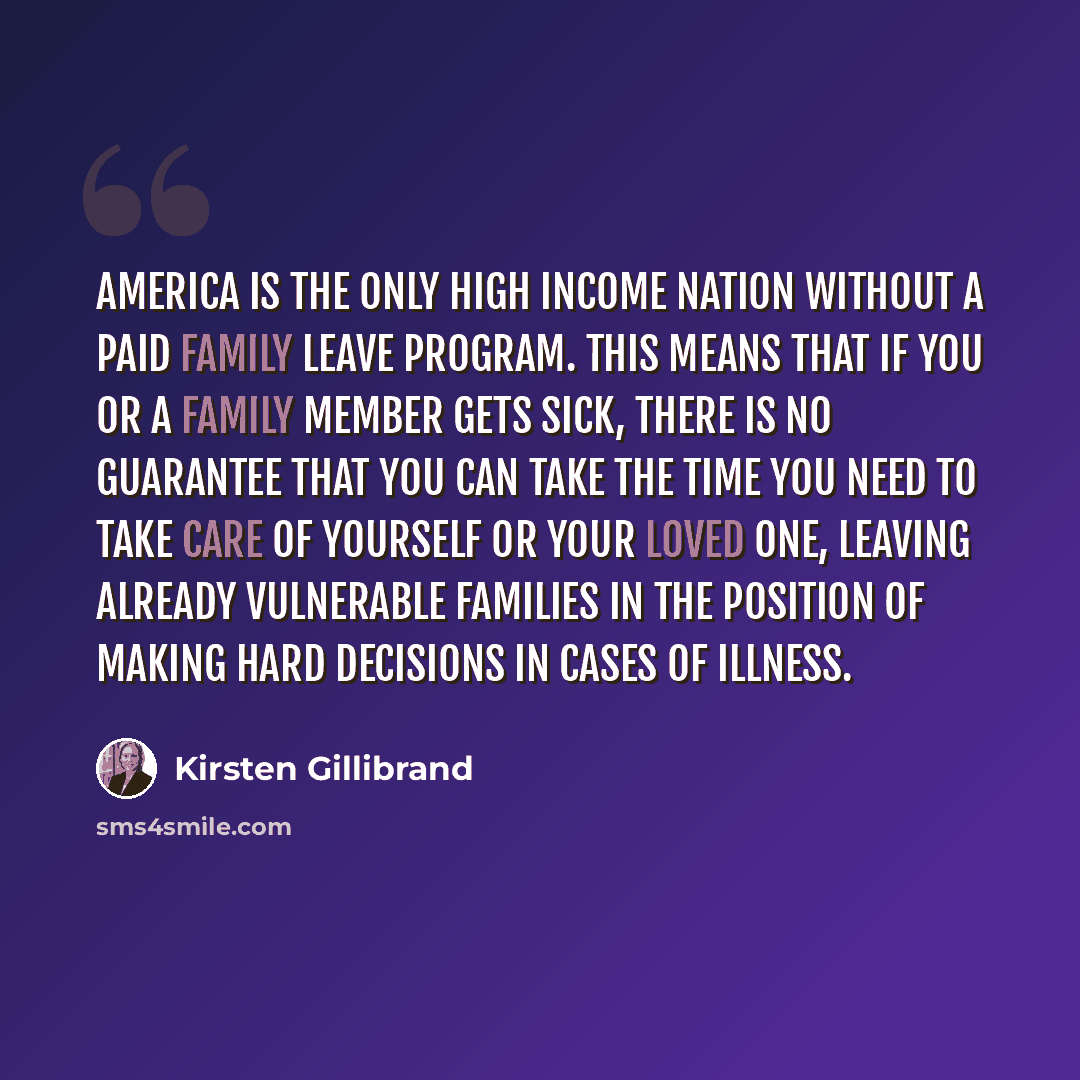 “America is the only high income nation without a paid family leave program. This means that if you or a family member gets sick, there is no guarantee that you can take the time you need to take care of yourself or your loved one, leaving already vulnerable families in the position of making hard…” quote by Kirsten Gillibrand