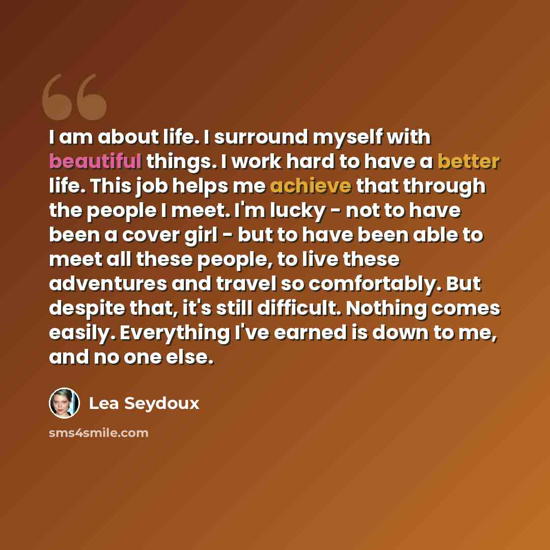 “I am about life. I surround myself with beautiful things. I work hard to have a better life. This job helps me achieve that through the people I meet. I'm lucky - not to have been a cover girl - but to have been able to meet all these people, to live these adventures and travel so comfortably. But…” quote by Lea Seydoux