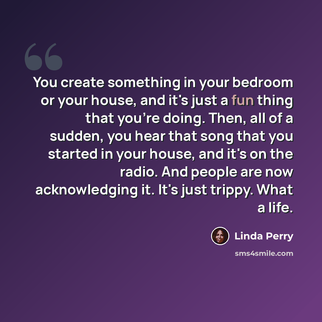 “You create something in your bedroom or your house, and it's just a fun thing that you're doing. Then, all of a sudden, you hear that song that you started in your house, and it's on the radio. And people are now acknowledging it. It's just trippy. What a life.” quote by Linda Perry