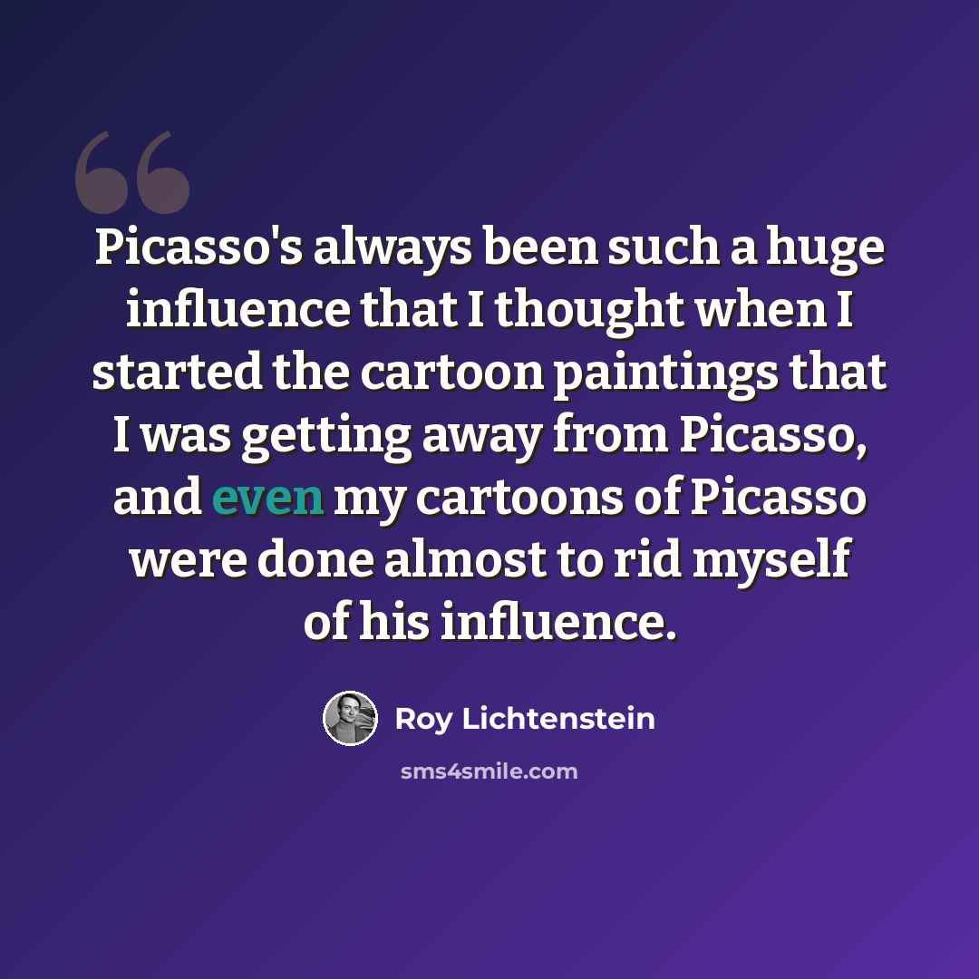 “Picasso's always been such a huge influence that I thought when I started the cartoon paintings that I was getting away from Picasso, and even my cartoons of Picasso were done almost to rid myself of his influence.” quote by Roy Lichtenstein