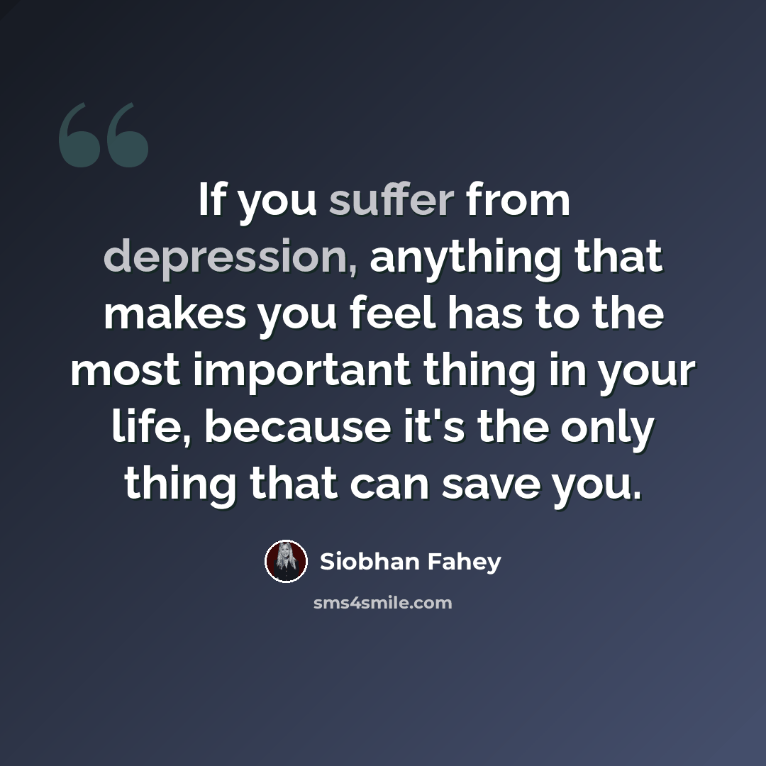 “If you suffer from depression, anything that makes you feel has to the most important thing in your life, because it's the only thing that can save you.” quote by Siobhan Fahey