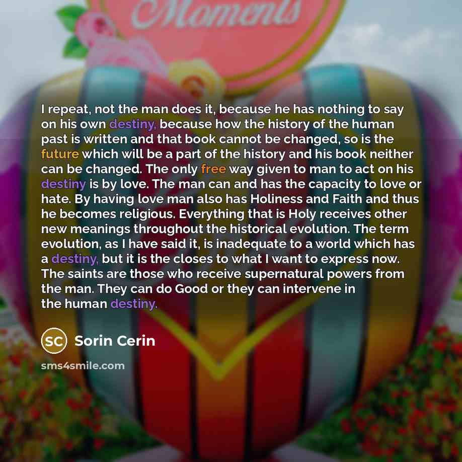 “I repeat, not the man does it, because he has nothing to say on his own destiny, because how the history of the human past is written and that book cannot be changed, so is the future which will be a part of the history and his book neither can be changed. The only free way given to man to act on…” quote by Sorin Cerin