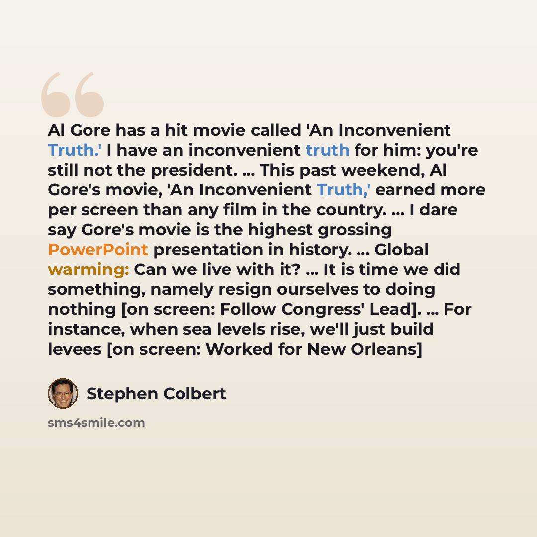 “Al Gore has a hit movie called 'An Inconvenient Truth.' I have an inconvenient truth for him: you're still not the president. ... This past weekend, Al Gore's movie, 'An Inconvenient Truth,' earned more per screen than any film in the country. ... I dare say Gore's movie is the highest grossing…” quote by Stephen Colbert