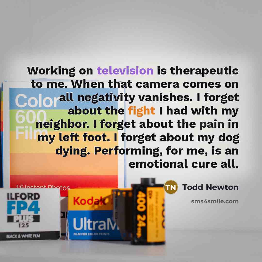 “Working on television is therapeutic to me. When that camera comes on all negativity vanishes. I forget about the fight I had with my neighbor. I forget about the pain in my left foot. I forget about my dog dying. Performing, for me, is an emotional cure all.” quote by Todd Newton