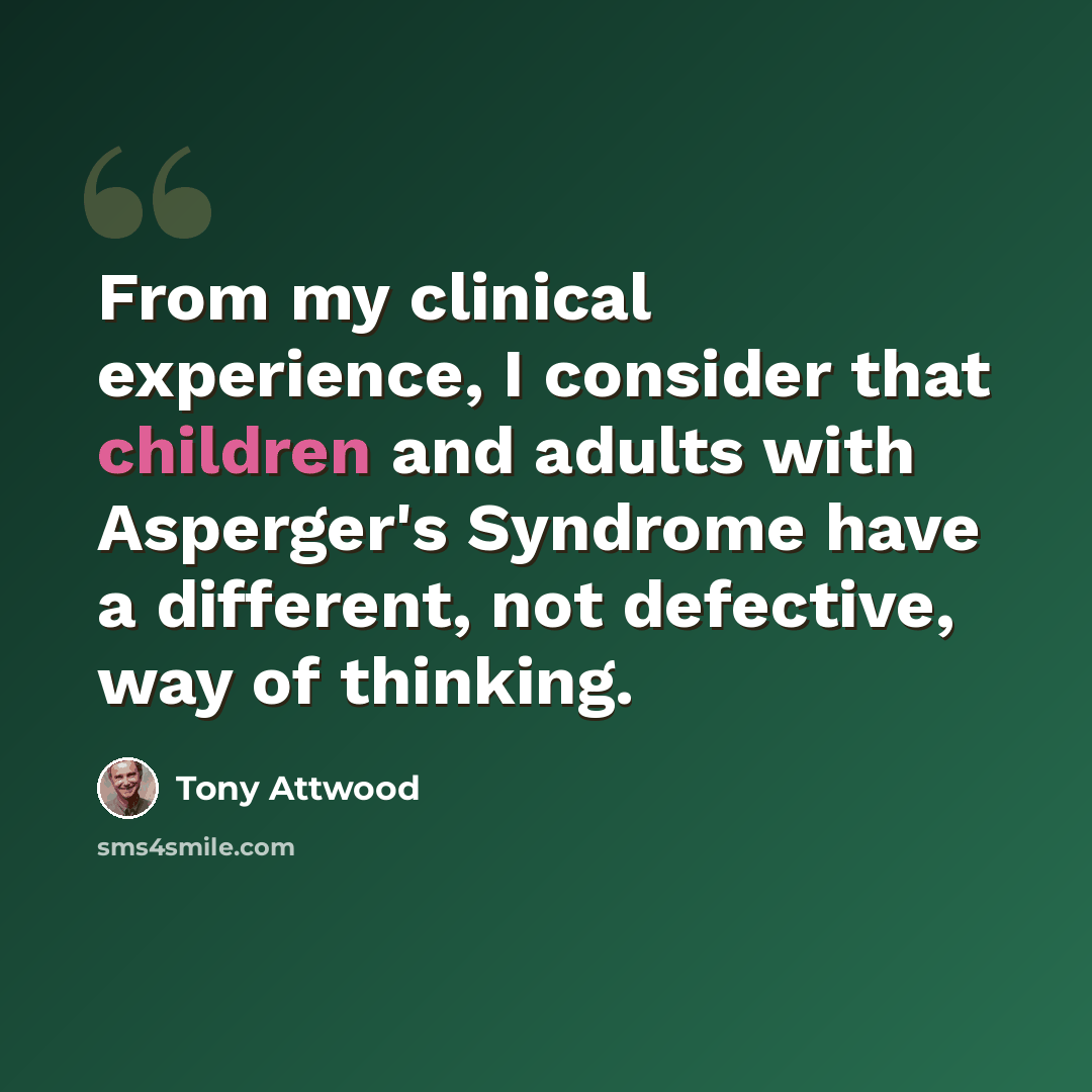 “From my clinical experience, I consider that children and adults with Asperger's Syndrome have a different, not defective, way of thinking.” quote by Tony Attwood