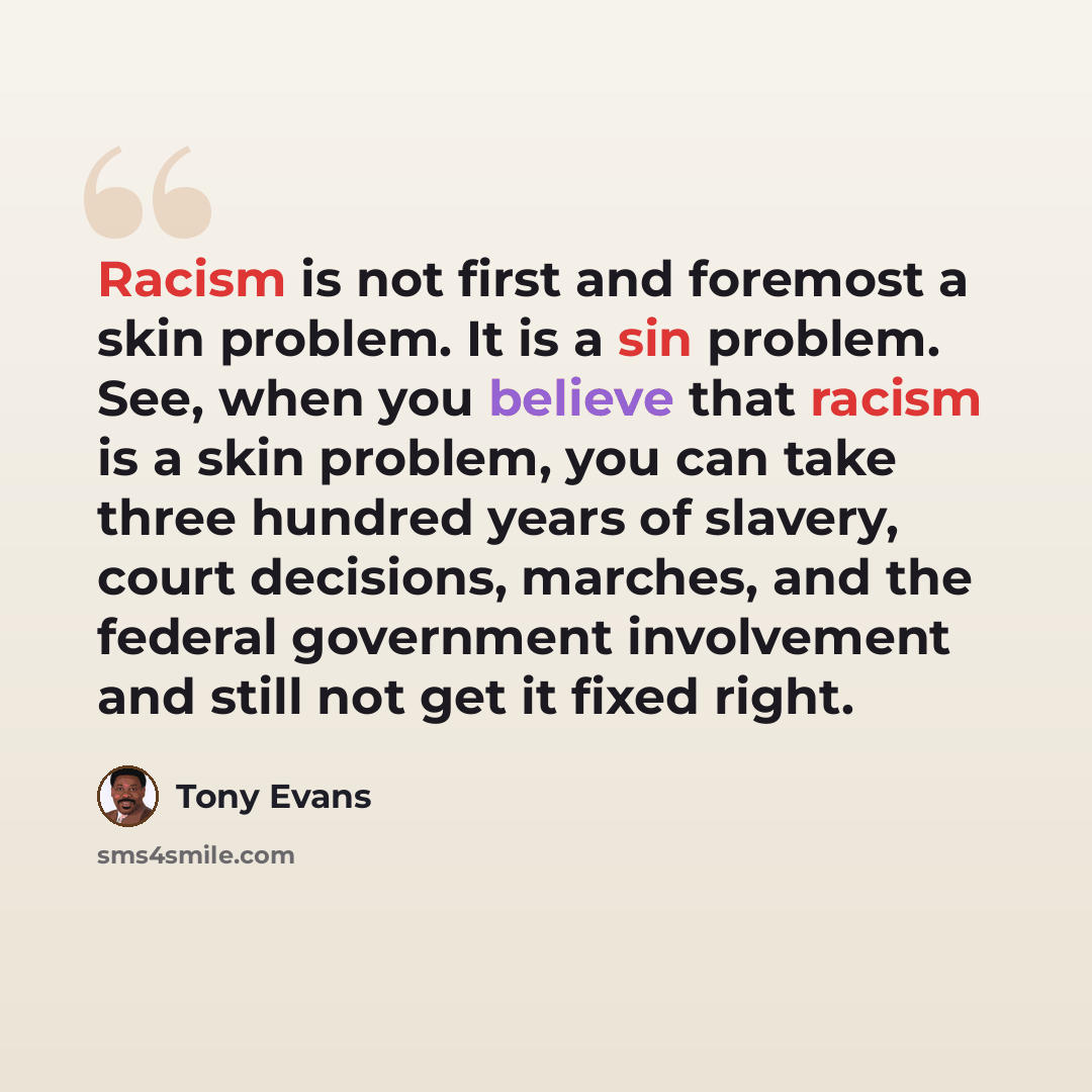 “Racism is not first and foremost a skin problem. It is a sin problem. See, when you believe that racism is a skin problem, you can take three hundred years of slavery, court decisions, marches, and the federal government involvement and still not get it fixed right.” quote by Tony Evans